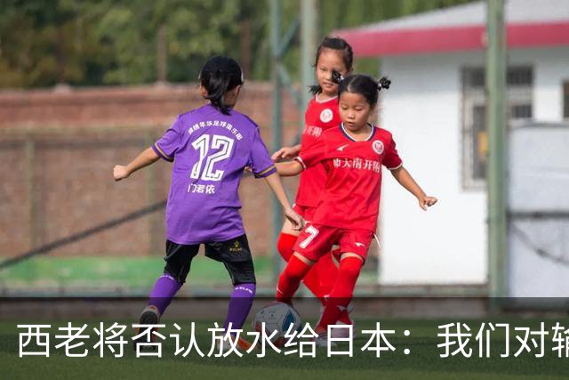 西老将否认放水给日本：我们对输球是最失望的
